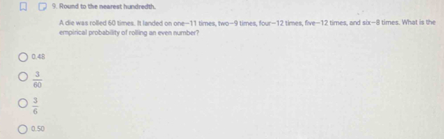 Round to the nearest hundredth.
A die was rolled 60 times. It landed on one- 11 times, two- 9 times, four- 12 times, five- 12 times, and six-8 times. What is the
empirical probability of rolling an even number?
0.48
 3/60 
 3/6 
0.50