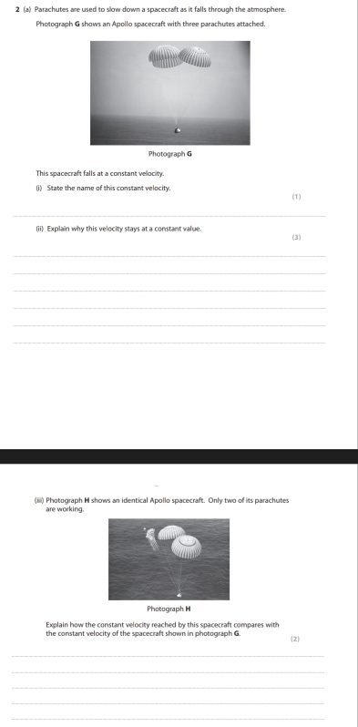 2 (a) Parachutes are used to slow down a spacecraft as it falls through the atmosphere. 
Photograph G shows an Apollo spacecraft with three parachutes attached. 
Photograph G 
This spacecraft falls at a constant velocity 
(i) State the name of this constant velocity. (1) 
_ 
(ii) Explain why this velocity stays at a constant value. (3) 
_ 
_ 
_ 
_ 
_ 
_ 
(iiii) Photograph H shows an identical Apollo spacecraft. Only two of its parachutes 
are working. 
Photograph H 
Explain how the constant velocity reached by this spacecraft compares with 
the constant velocity of the spacecraft shown in photograph G. 
2 
_ 
_ 
_ 
_ 
_