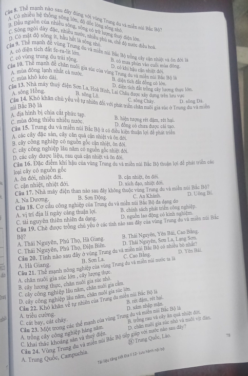 Thể mạnh nào sau đây đúng với vùng Trung du và miền núi Bắc Bô
A. Có nhiều hệ thống sông lớn, độ đốc lòng sông nhỏ
B. Đầu nguồn của nhiều sông, sông có trữ lượng thuý điện lớn
C. Sông ngôi dày đặc, nhiều nước, nhiều phù sa, chế độ nước điều hoà
D, Có mật độ sông ít, hầu hết là sông nhỏ
A. có diện tích đất fe-ra-lit lớn.
Câu 9. Thể mạnh đề vùng Trung du và miền núi Bắc Bộ trồng cây cận nhiệt và ôn đới là
C. có vùng trung du trải rộng B. có mưa phùn vào cuỗi mùa đông
D. có khi hậu cận nhiệt đới
Câu 10, Thể mạnh đề chăn nuôi gia súc của vùng Trung du và miên nún Bắc Bộ là
A mùa đông lạnh nhất cả nước
C. mùa khô kéo dài
B. diện tích đất đồng cỏ lớm.
D. diện tích đất trồng cây lương thực lớn.
Câu 13, Nhà máy thuy điện Sơn La, Hoà Bình, Lai Châu được xây dựng trên hru vực
A. sông Hồng. B. sông Lô. C. sông Chây D. sông Đá.
Cầu 14. Khó khăn chủ yêu về tự nhiên đối với phát triển chăn nuôi gia súc ở Trung du và miền
mủi Bắc Bộ là
A địa hình bị chia cất phức tạp.
C. mùa đông thiếu nhiều nước. B. hiện tượng rét đậm, rét hại.
D. đồng có chưa được cài tạo.
Câu 15. Trung du và miền núi Bắc Bộ ít có điều kiện thuận lợi đề phát triển
A, các cây đặc sản, cây căn quả cận nhiệt và ôn đới
B. cây công nghiệp có nguồn gốc cận nhiệt, ôn đới,
C. cây công nghiệp lâu năm có nguồn gốc nhiệt đới.
D. các cây được liệu, rau quả cận nhiệt và ôn đới.
Câu 16. Đặc điểm khí hậu của vùng Trung du và miền núi Bắc Bộ thuận lợi để phát triển các
loại cây có nguồn gốc
A. ôn đới, nhiệt đới. B. cận nhiệt, ôn đới.
C. cận nhiệt, nhiệt đới. D. xích đạo, nhiệt đới.
Câu 17. Nhà máy điện than nào sau đây không thuộc vùng Trung du và miền núi Bắc Bộ?
A. Na Dương.  B. Sơn Động, C. An Khánh. D. Uông Bí.
Câu 18. Cơ cầu công nghiệp của Trung du và miền núi Bắc Bộ đa dạng do
A. vị trí địa lí ngày càng thuận lợi. B. chính sách phát triển công nghiệp.
C. tài nguyên thiên nhiên đa dạng. D. nguồn lao động có kinh nghiệm.
Câu 19. Chè được trồng chủ yếu ở các tỉnh nào sau đây của vùng Trung du và miền núi Bắc
Bộ?
A. Thái Nguyên, Phú Thọ, Hà Giang. B. Thái Nguyên, Yên Bái, Cao Bằng.
C. Thái Nguyên, Phú Thọ, Điện Biên. D. Thái Nguyên, Sơn La, Lạng Sơn.
Câu 20. Tinh nào sau đây ở vùng Trung du và miền núi Bắc Bộ có nhiều bò nhất?
B. Sơn La. C. Cao Bằng. D. Yên Bái.
A. Hà Giang.
dh Câu 21, Thể mạnh nông nghiệp của vùng Trung du và miền núi nước ta là
A. chăn nuôi gia súc lớn , cây lượng thực.
B. cây lương thực, chăn nuôi gia súc nhỏ.
Tru
C. cây công nghiệp lâu năm, chăn nuôi gia cầm.
D, cây công nghiệp lâu năm, chăn nuôi gia súc lớn
B. rét đậm, rét hại.
Câu 22. Khó khăn về tự nhiên của Trung du miên núi Bắc Bộ là
nê A. triều cường.
Cầu 23. Một trong các thể mạnh của vùng Trung du và miền núi Bắc Bộ là D. xâm nhập mặn.
C. cát bay, cát chảy.
A. trồng cây công nghiệp hàng năm. B. trồng rau và cây ăn quả nhiệt đới.
C. khai thác khoáng sản và thuỷ điện. D. chăn nuôi gia súc nhỏ và nuôi vịt đàn
78
Câu 24. Vùng Trung du và miên núi Bắc Bộ tiếp giáp với nước nào sau đây7
A. Trung Quốc, Campuchia B Trung Quốc, Lão.
Tài lệu tăng tiết Địa lI 12- Lưu hành nội bộ