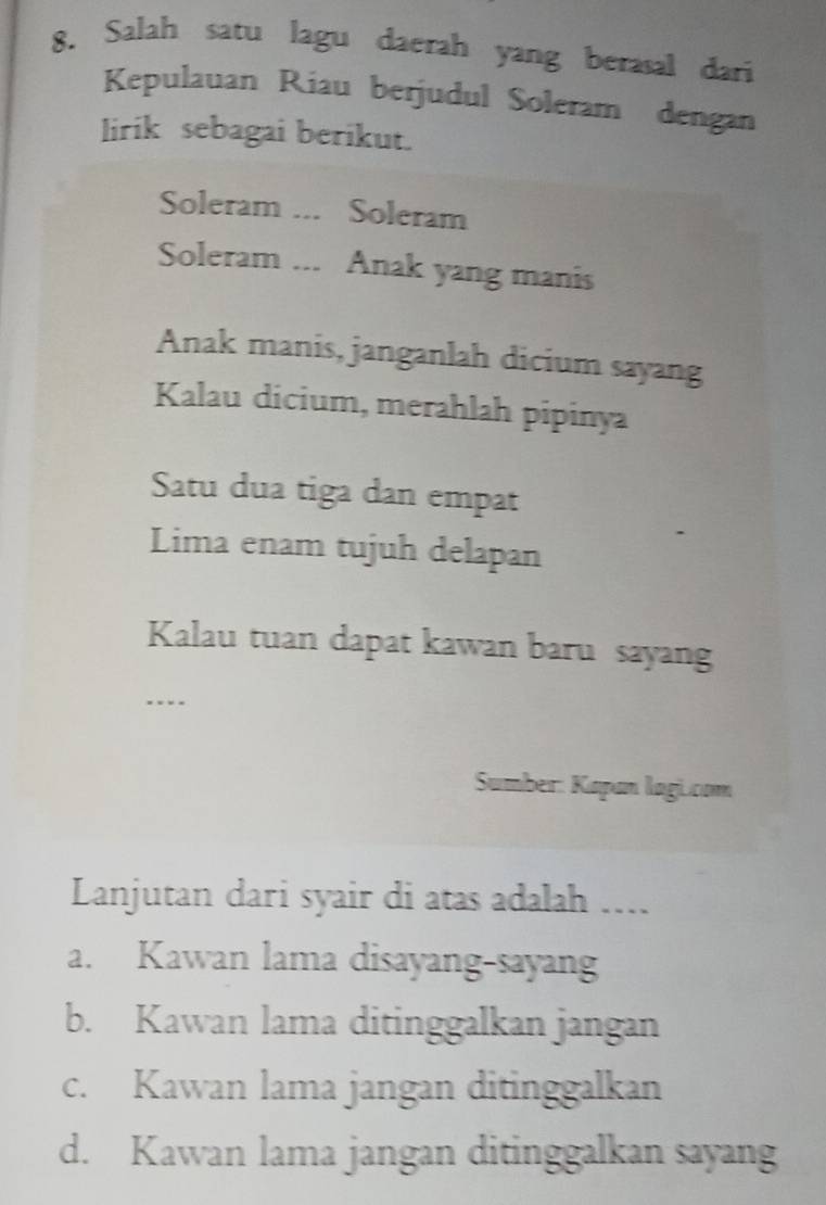 Salah satu lagu daerah yang berasal dari
Kepulauan Riau berjudul Soleram dengan
lirik sebagai berikut.
Soleram ... Soleram
Soleram ... Anak yang manis
Anak manis, janganlah dicium sayang
Kalau dicium, merahlah pipinya
Satu dua tiga dan empat
Lima enam tujuh delapan
Kalau tuan dapat kawan baru sayan
….
Sumber: Kapan lagi.com
Lanjutan dari syair di atas adalah ....
a. Kawan lama disayang-sayang
b. Kawan lama ditinggalkan jangan
c. Kawan lama jangan ditinggalkan
d. Kawan lama jangan ditinggalkan sayang