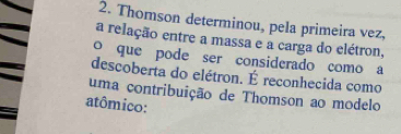 Thomson determinou, pela primeira vez, 
a relação entre a massa e a carga do elétron, 
o que pode ser considerado como a 
descoberta do elétron. É reconhecida como 
uma contribuição de Thomson ao modelo 
atômico: