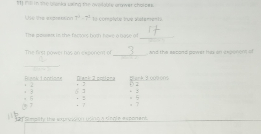 Fill in the blanks using the available answer choices.
Use the expression 7^3· 7^2 to complete true statements.
The powers in the factors both have a base of_
.
The first power has an exponent of _, and the second power has an exponent of
_
Blank 1 options Blank 2 options Blank 3 options
2
. 2 Đ2
3 6 3 · 3
5 。 5 · 5
7 . 7. 7
12) Simplify the expression using a single exponent.