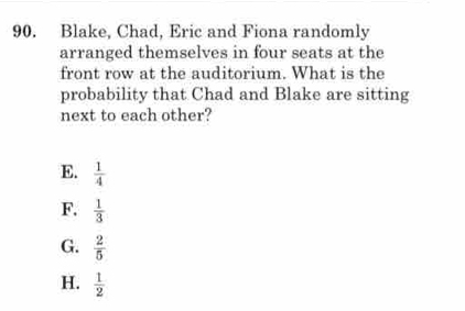 Blake, Chad, Eric and Fiona randomly
arranged themselves in four seats at the
front row at the auditorium. What is the
probability that Chad and Blake are sitting
next to each other?
E.  1/4 
F.  1/3 
G.  2/5 
H.  1/2 