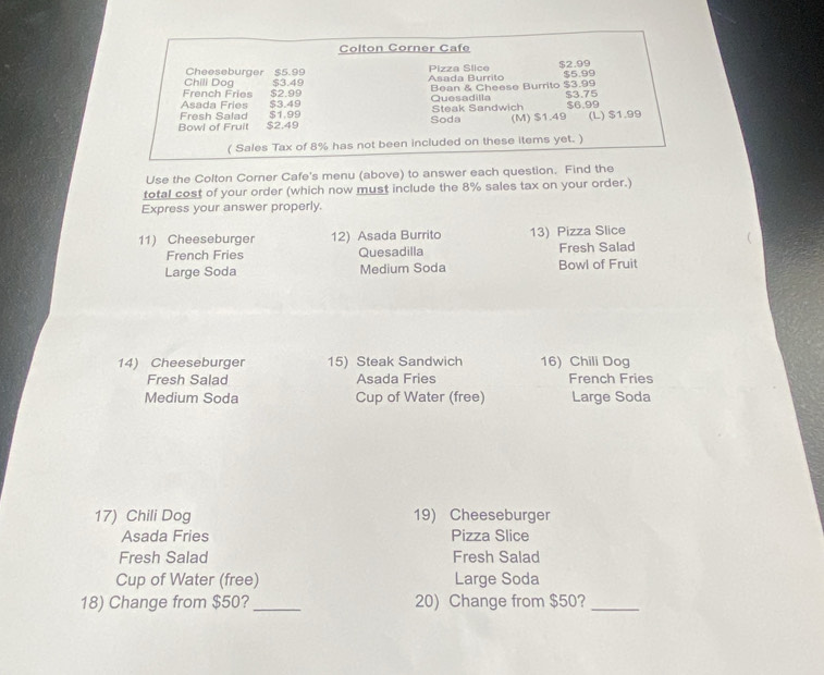 Colton Corner Cafe 
Pizza Slice 
Chili Dog Cheeseburger $5.99 $2.99
$3.49
French Fries $2.99 Asada Burrito $5.99
Asada Fries $3.49 Quesadilla Bean & Cheese Burrito $3.99
Fresh Salad $1.99 Steak Sandwich $3.75 $6.99
Bowl of Fruit $2.49 Soda (M) $1.49 (L) $1.99
( Sales Tax of 8% has not been included on these items yet. ) 
Use the Colton Corner Cafe's menu (above) to answer each question. Find the 
total cost of your order (which now must include the 8% sales tax on your order.) 
Express your answer properly. 
11) Cheeseburger 12) Asada Burrito 13) Pizza Slice 
French Fries Quesadilla Fresh Salad 
Large Soda Medium Soda Bowl of Fruit 
14) Cheeseburger 15) Steak Sandwich 16) Chili Dog 
Fresh Salad Asada Fries French Fries 
Medium Soda Cup of Water (free) Large Soda 
17) Chili Dog 19) Cheeseburger 
Asada Fries Pizza Slice 
Fresh Salad Fresh Salad 
Cup of Water (free) Large Soda 
18) Change from $50? _20) Change from $50?_