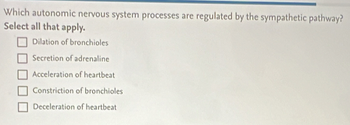 Which autonomic nervous system processes are regulated by the sympathetic pathway?
Select all that apply.
Dilation of bronchioles
Secretion of adrenaline
Acceleration of heartbeat
Constriction of bronchioles
Deceleration of heartbeat