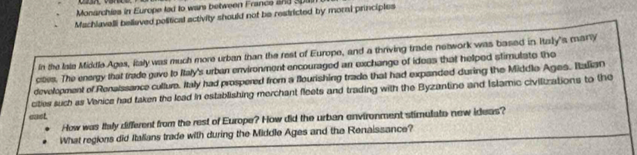 Monarchies in Europe lad to wars between France and Spain 
Machlavelli believed political activity should not be restricted by moral principles 
In the laie Middle Ages, Italy was much more urban than the rest of Europe, and a thriving trade network was based in Itzly's mar 
cities. The energy that trade gave to Italy's urban environment encouraged an exchange of ideas that helped stimulate the 
development of Renaissance culture. Italy had prospered from a flourishing trade that had expanded during the Middle Ages. Italian 
cities such as Venice had taken the lead in establishing merchant fleets and trading with the Byzantine and Istamic civilizations to the 
east. 
How was Italy different from the rest of Europe? How did the urban environment stimulate new ideas? 
What regions did Italians trade with during the Middle Ages and the Renaissance?