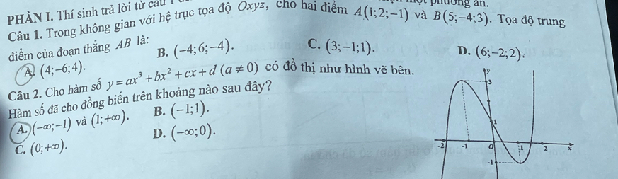 PHÀN I. Thí sinh trả lời từ ca .
Câu 1. Trong không gian với hệ trục tọa độ Oxyz, cho hai điểm
và B(5;-4;3). Tọa độ trung
điểm của đoạn thắng AB là: A(1;2;-1) nt phdong an.
B. (-4;6;-4). C.
A (4;-6;4). 
Câu 2. Cho hàm số (3;-1;1).
D. (6;-2;2)
Hàm số đã cho đồng biến trên khoảng nào sau đây? y=ax^3+bx^2+cx+d(a!= 0) có đồ thị như hình vẽ bên.
A. (-∈fty ;-1) và (1;+∈fty ). B. (-1;1).
D. (-∈fty ;0).
C. (0;+∈fty ).