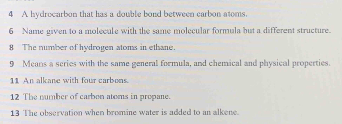 A hydrocarbon that has a double bond between carbon atoms. 
6 Name given to a molecule with the same molecular formula but a different structure. 
8 The number of hydrogen atoms in ethane. 
9 Means a series with the same general formula, and chemical and physical properties. 
11 An alkane with four carbons. 
12 The number of carbon atoms in propane. 
13 The observation when bromine water is added to an alkene.