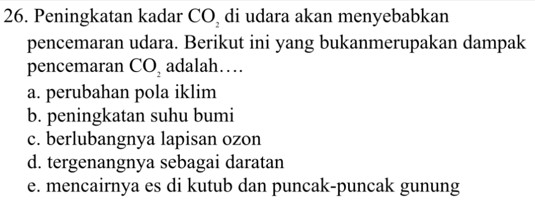 Peningkatan kadar CO_2 di udara akan menyebabkan
pencemaran udara. Berikut ini yang bukanmerupakan dampak
pencemaran CO_2 adalah…
a. perubahan pola iklim
b. peningkatan suhu bumi
c. berlubangnya lapisan ozon
d. tergenangnya sebagai daratan
e. mencairnya es di kutub dan puncak-puncak gunung