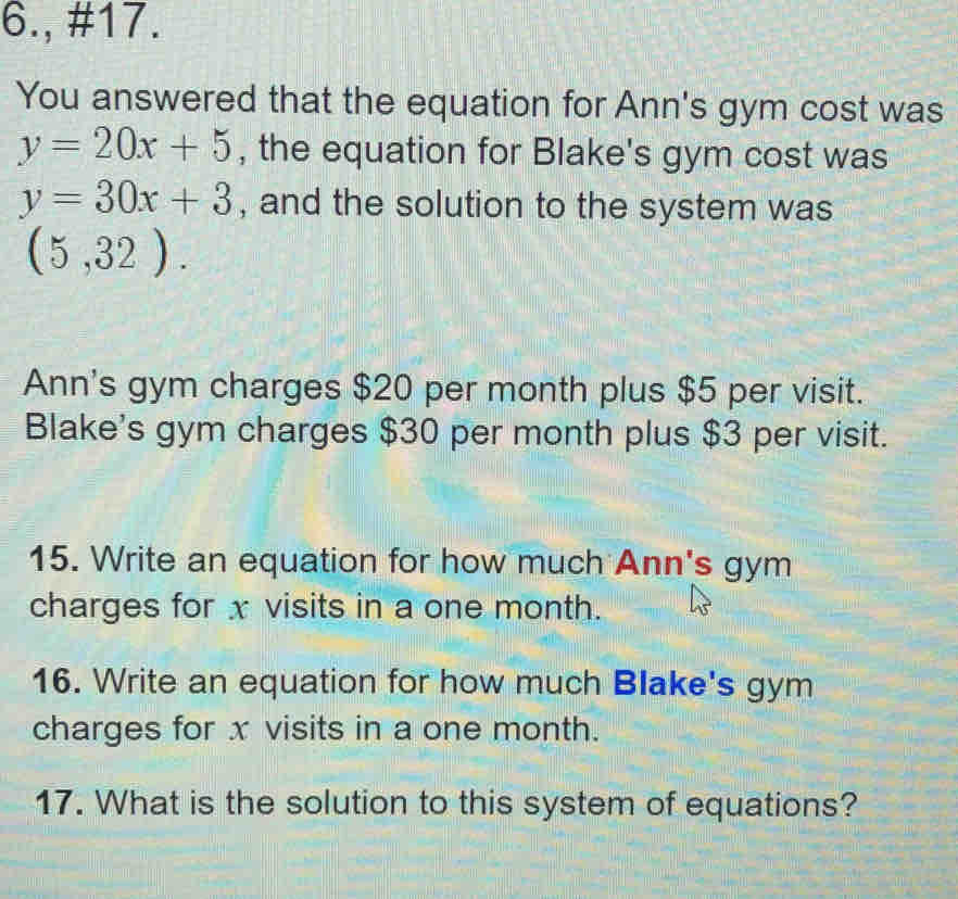 6., #17.
You answered that the equation for Ann's gym cost was
y=20x+5 , the equation for Blake's gym cost was
y=30x+3 , and the solution to the system was
(5,32).
Ann's gym charges $20 per month plus $5 per visit.
Blake's gym charges $30 per month plus $3 per visit.
15. Write an equation for how much Ann's gym
charges for x visits in a one month.
16. Write an equation for how much Blake's gym
charges for x visits in a one month.
17. What is the solution to this system of equations?