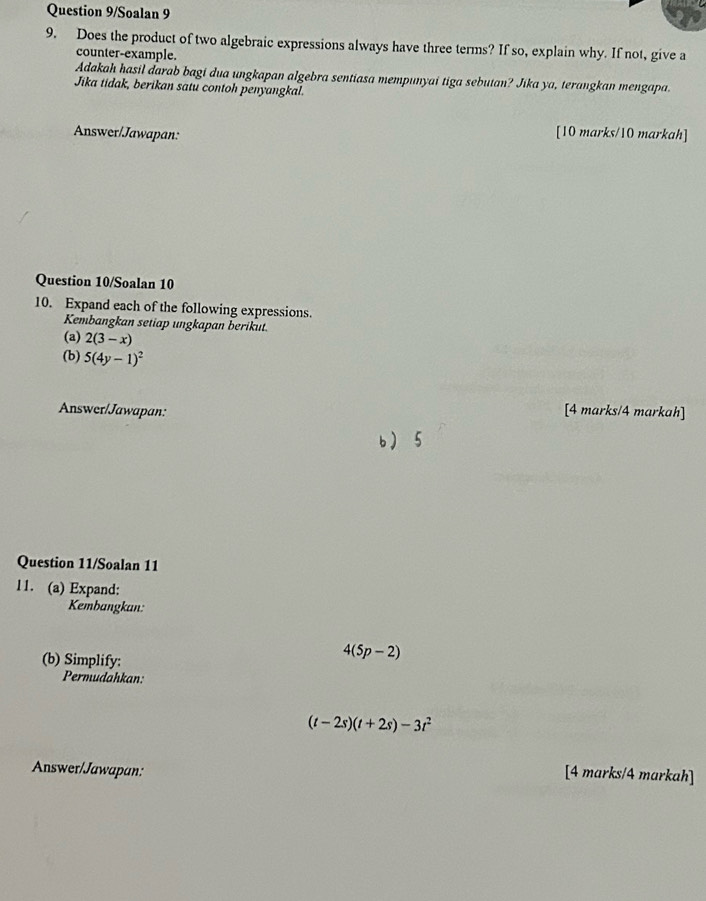 Question 9/Soalan 9 
9. Does the product of two algebraic expressions always have three terms? If so, explain why. If not, give a 
counter-example. 
Adakah hasil darab bagi dua ungkapan algebra sentiasa mempunyai tiga sebutan? Jika ya, terangkan mengapa. 
Jika tidak, berikan satu contoh penyangkal. 
Answer/Jawapan: [10 marks/10 markah] 
Question 10/Soalan 10 
10. Expand each of the following expressions. 
Kembangkan setiap ungkapan berikut. 
(a) 2(3-x)
(b) 5(4y-1)^2
Answer/Jawapan: [4 marks/4 markah] 
b 5 
Question 11/Soalan 11 
11. (a) Expand: 
Kembangkan: 
(b) Simplify:
4(5p-2)
Permudahkan:
(t-2s)(t+2s)-3t^2
Answer/Jawapan: 
[4 marks/4 markah]