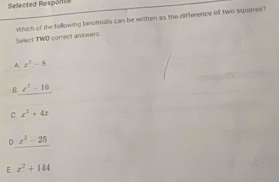 Selected Response
Which of the following binomials can be written as the difference of two squares?
Select TWD correct answers.
A. x^2-8
B. x^2-16
C. x^2+4x
D. _ x^2-25
E. x^2+144