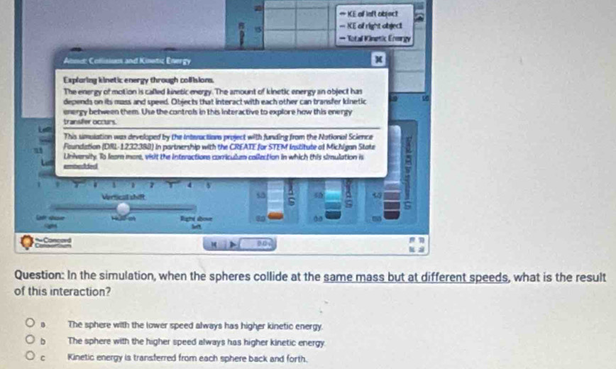 ∞ KE of laft object
D
===KE of right object
* Total Vinetic Ermrgy
Alnd: Coślistuus and Kinetic Energy
x
Explaring kinetic energy through collisions.
The energy of motion is called kinetic energy. The amount of kinetic energy an object has
depends on its mass and speed. Objects that interact with each other can transfer kinetio
energy between them. Use the controls in this interactive to explore how this energy
transfer occurs
Lee
This simulation was developed by the Interactions project with funding from the National Science
Foundation (DRL-1232388) in partnership with the CREATE for STEM Institute of Michigan State
University. To feam more, visit the iInteractions corriculum collection in which this simulation is
embac ie
7 4
Vertical shif
sa
!
Hể m Righe above 80
*Concord
C 
u s
Question: In the simulation, when the spheres collide at the same mass but at different speeds, what is the result
of this interaction?
The sphere with the lower speed always has higher kinetic energy.
b The sphere with the higher speed always has higher kinetic energy
C Kinetic energy is transferred from each sphere back and forth.