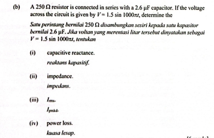 A 250Ω resistor is connected in series with a 2.6 μF capacitor. If the voltage
across the circuit is given by V=1.5sin 1000π t , determine the
Satu perintang bernilai 250 Ω disambungkan sesiri kepada satu kapasitor
bernilai 2.6 μF. Jika voltan yang merentasi litar tersebut dinyatakan sebagai
V=1.5sin 1000π t , tentukan
(i) capacitive reactance.
reaktans kapasitif.
(ii) impedance.
impedans.
(iii) /ms.
1pmkd.
(iv) power loss.
kuasa lesap.