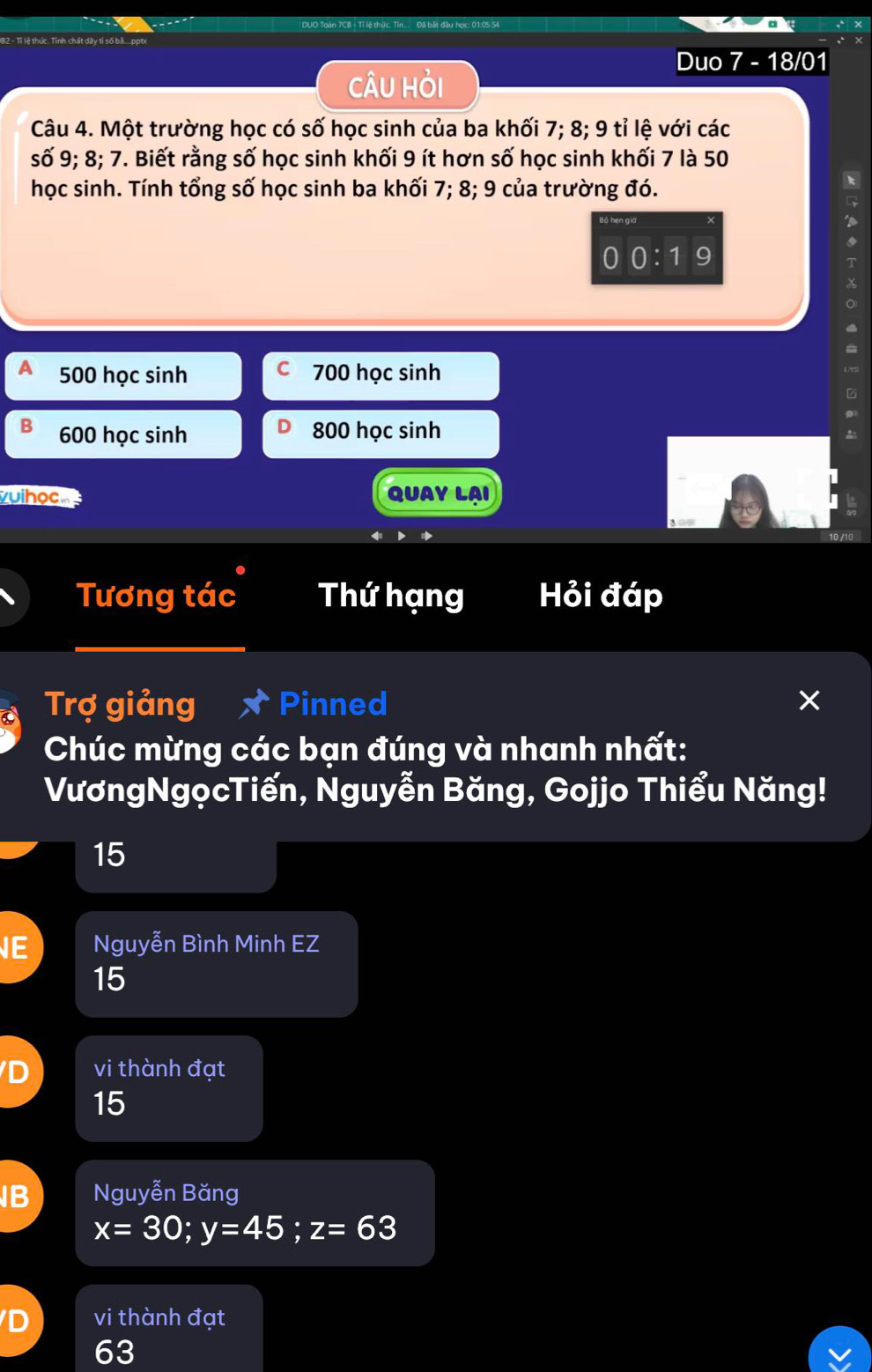 Duo 7 - 18/01
câU Hỏi
Câu 4. Một trường học có số học sinh của ba khối 7; 8; 9 tỉ lệ với các
số 9; 8; 7. Biết rằng số học sinh khối 9 ít hơn số học sinh khối 7 là 50
học sinh. Tính tổng số học sinh ba khối 7; 8; 9 của trường đó.
'
0:1 9
500 học sinh C 700 học sinh
G
B 600 học sinh 800 học sinh
vuihọc QUAY LAI
Tương tác Thứ hạng Hỏi đáp
Trợ giảng Pinned ×
Chúc mừng các bạn đúng và nhanh nhất:
VươngNgọcTiến, Nguyễn Băng, Gojjo Thiểu Năng!
15
E Nguyễn Bình Minh EZ
15
vi thành đạt
15
B Nguyễn Băng
x=30; y=45; z=63
vi thành đạt
63