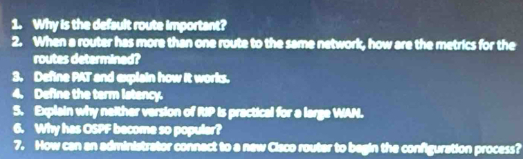 Why is the default route important? 
2. When a router has more than one route to the same network, how are the metrics for the 
routes determined? 
3. Define PAT and explain how it works. 
4. Define the term istency. 
5. Explain why neither version of RIP is practical for a large WAN. 
6. Why has OSPF become so populer? 
7. How can an administrator connect to a new Cisco router to begin the configuration process?