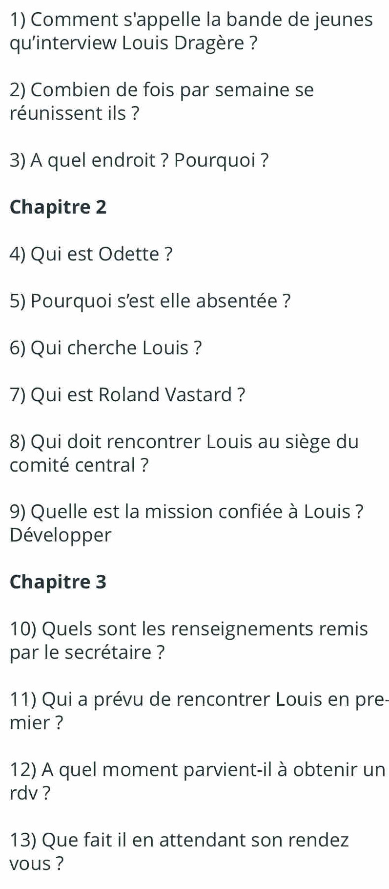 Comment s'appelle la bande de jeunes 
qu'interview Louis Dragère ? 
2) Combien de fois par semaine se 
réunissent ils ? 
3) A quel endroit ? Pourquoi ? 
Chapitre 2 
4) Qui est Odette ? 
5) Pourquoi s'est elle absentée ? 
6) Qui cherche Louis ? 
7) Qui est Roland Vastard ? 
8) Qui doit rencontrer Louis au siège du 
comité central ? 
9) Quelle est la mission confiée à Louis ? 
Développer 
Chapitre 3 
10) Quels sont les renseignements remis 
par le secrétaire ? 
11) Qui a prévu de rencontrer Louis en pre- 
mier ? 
12) A quel moment parvient-il à obtenir un 
rdv ? 
13) Que fait il en attendant son rendez 
vous ?