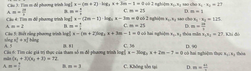 Tìm m để phương trình lo g_3^(2x-(m+2)· log _3)x+3m-1=0 có 2 nghiệm x_1, x_2 sao cho x_1· x_2=27
B.
A. m= 28/3  m= 4/3  C. m=25 D. m=1
Câu 4: Tìm m đề phương trình log _5^(2x-(2m-1)· log _5)x-3m=0 có 2 nghiệm x_1, x_2 sao cho x_1· x_2=125.
A. m=2 B. m= 4/3  C. m=25 D. m= 28/3 
Câu 5: Biết rằng phương trình log _3^(2x-(m+2)log _3)x+3m-1=0 có hai nghiệm x_1, x_2 thỏa mãn x_1x_2=27 Khi đó
tổng x_1^(2+x_2^2 bằng
A. 5 B. 81 C. 36 D. 90
Câu 6: Tìm các giá trị thực của tham số m đề phương trình log _3^2x-3log _3)x+2m-7=0 có hai nghiệm thực x_1;x_2 thỏa
mãn (x_1+3)(x_2+3)=72.
A. m= 9/2  C. Không tồn tại D. m= 61/2 
B. m=3