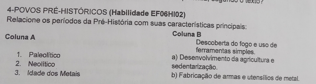 oo texto ?
4-POVOS PRÉ-HISTÓRICOS (Habilidade EF06HI02)
Relacione os períodos da Pré-História com suas características principais:
Coluna B
Coluna A Descoberta do fogo e uso de
ferramentas simples.
1. Paleolítico a) Desenvolvimento da agricultura e
2. Neolítico sedentarização.
3. Idade dos Metais b) Fabricação de armas e utensílios de metal.