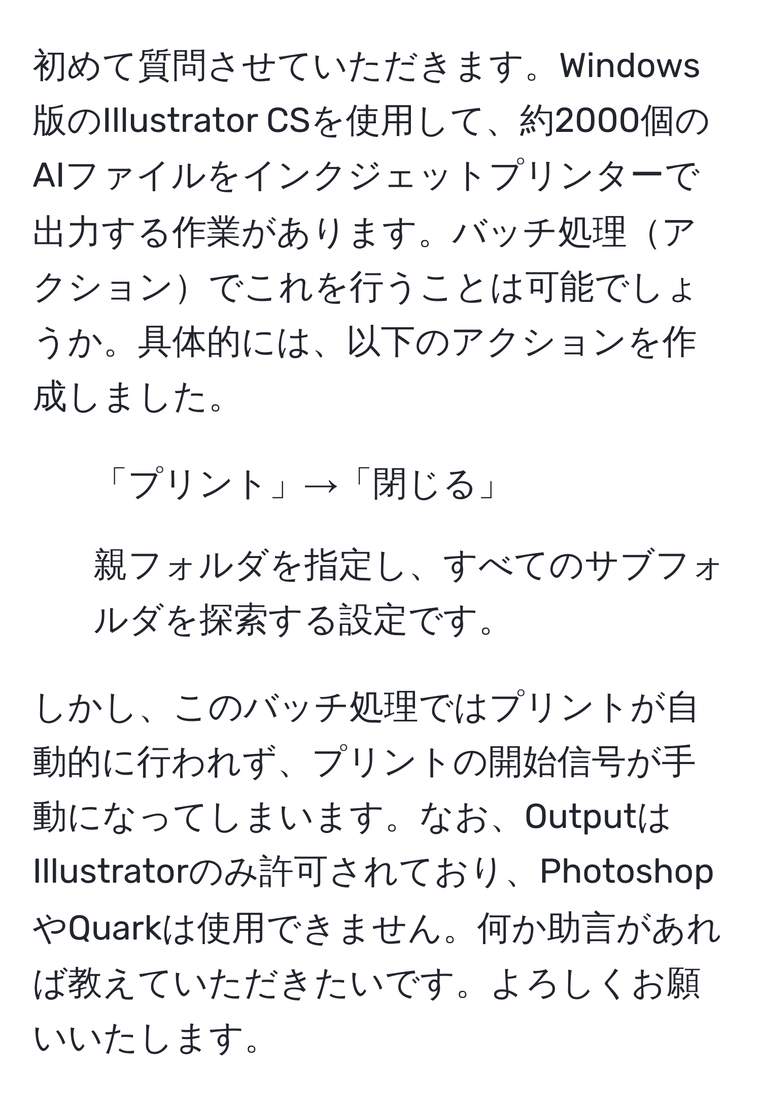 初めて質問させていただきます。Windows版のIllustrator CSを使用して、約2000個のAIファイルをインクジェットプリンターで出力する作業があります。バッチ処理アクションでこれを行うことは可能でしょうか。具体的には、以下のアクションを作成しました。  
- 「プリント」→「閉じる」  
- 親フォルダを指定し、すべてのサブフォルダを探索する設定です。  

しかし、このバッチ処理ではプリントが自動的に行われず、プリントの開始信号が手動になってしまいます。なお、OutputはIllustratorのみ許可されており、PhotoshopやQuarkは使用できません。何か助言があれば教えていただきたいです。よろしくお願いいたします。