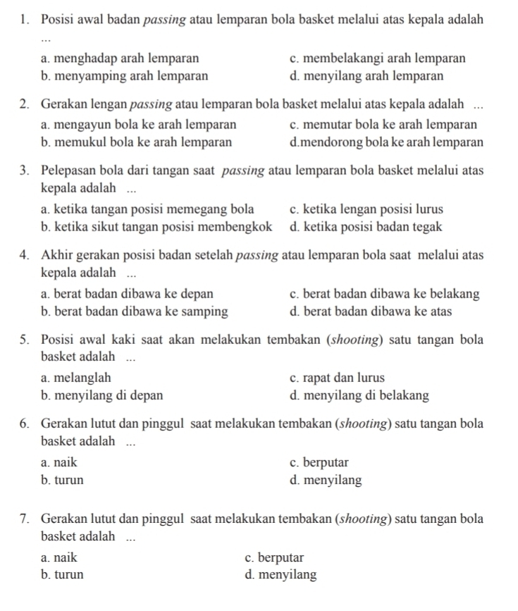 Posisi awal badan passing atau lemparan bola basket melalui atas kepala adalah
..
a. menghadap arah lemparan c. membelakangi arah lemparan
b. menyamping arah lemparan d. menyilang arah lemparan
2. Gerakan lengan passing atau lemparan bola basket melalui atas kepala adalah ..
a. mengayun bola ke arah lemparan c. memutar bola ke arah lemparan
b. memukul bola ke arah lemparan d.mendorong bola ke arah lemparan
3. Pelepasan bola dari tangan saat passing atau lemparan bola basket melalui atas
kepala adalah ...
a. ketika tangan posisi memegang bola c. ketika lengan posisi lurus
b. ketika sikut tangan posisi membengkok d. ketika posisi badan tegak
4. Akhir gerakan posisi badan setelah passing atau lemparan bola saat melalui atas
kepala adalah ...
a. berat badan dibawa ke depan c. berat badan dibawa ke belakang
b. berat badan dibawa ke samping d. berat badan dibawa ke atas
5. Posisi awal kaki saat akan melakukan tembakan (shooting) satu tangan bola
basket adalah ...
a. melanglah c. rapat dan lurus
b. menyilang di depan d. menyilang di belakang
6. Gerakan lutut dan pinggul saat melakukan tembakan (shooting) satu tangan bola
basket adalah ...
a. naik c. berputar
b. turun d. menyilang
7. Gerakan lutut dan pinggul saat melakukan tembakan (shooting) satu tangan bola
basket adalah ...
a. naik c. berputar
b. turun d. menyilang