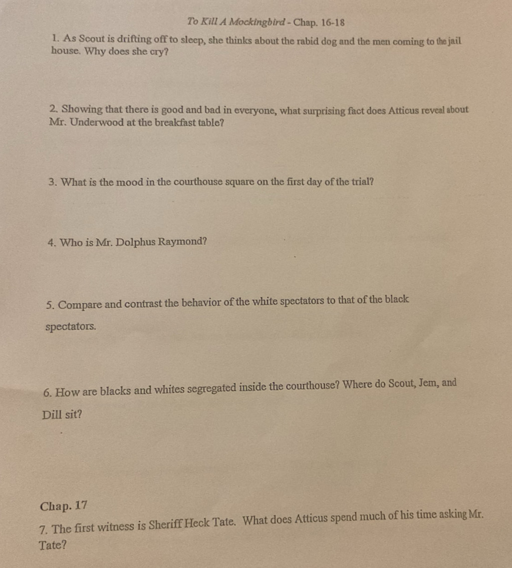 To Kill A Mockingbird - Chap. 16-18 
1. As Scout is drifting off to sleep, she thinks about the rabid dog and the men coming to the jail 
house. Why does she cry? 
2. Showing that there is good and bad in everyone, what surprising fact does Atticus reveal about 
Mr. Underwood at the breakfast table? 
3. What is the mood in the courthouse square on the first day of the trial? 
4. Who is Mr. Dolphus Raymond? 
5. Compare and contrast the behavior of the white spectators to that of the black 
spectators. 
6. How are blacks and whites segregated inside the courthouse? Where do Scout, Jem, and 
Dill sit? 
Chap. 17 
7. The first witness is Sheriff Heck Tate. What does Atticus spend much of his time asking Mr. 
Tate?