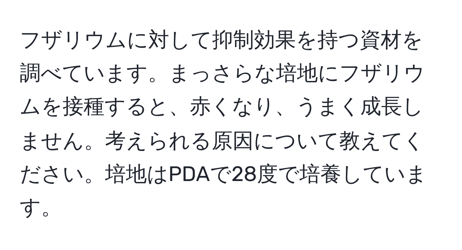 フザリウムに対して抑制効果を持つ資材を調べています。まっさらな培地にフザリウムを接種すると、赤くなり、うまく成長しません。考えられる原因について教えてください。培地はPDAで28度で培養しています。