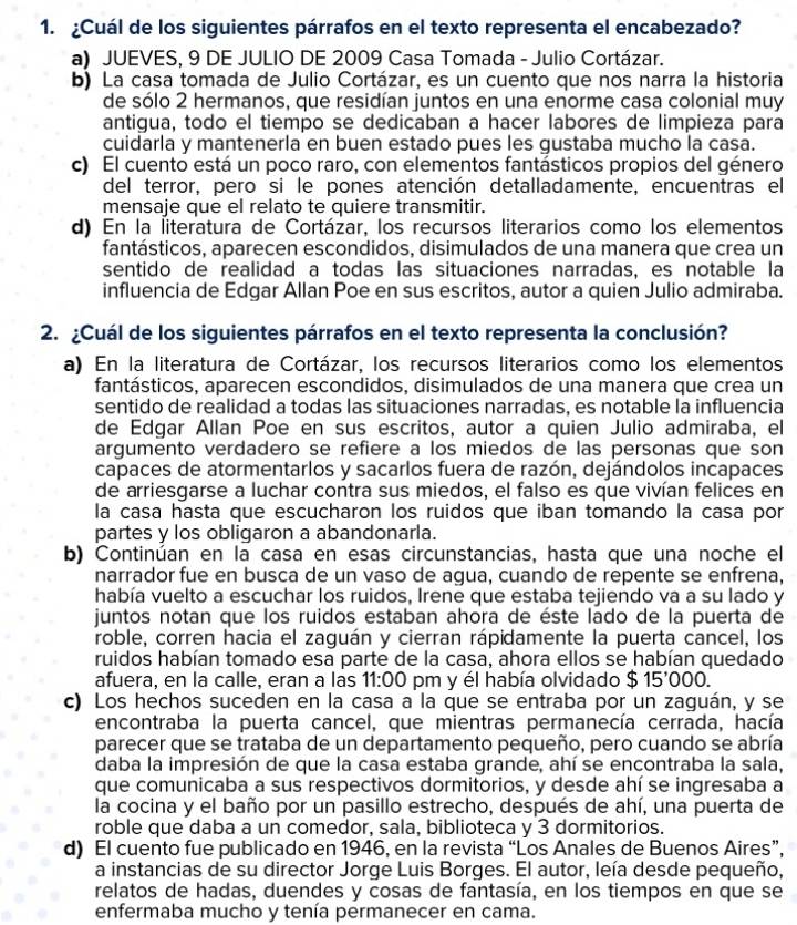 ¿Cuál de los siguientes párrafos en el texto representa el encabezado?
a) JUEVES, 9 DE JULIO DE 2009 Casa Tomada - Julio Cortázar.
b) La casa tomada de Julio Cortázar, es un cuento que nos narra la historia
de sólo 2 hermanos, que residían juntos en una enorme casa colonial muy
antigua, todo el tiempo se dedicaban a hacer labores de limpieza para
cuidarla y mantenerla en buen estado pues les gustaba mucho la casa.
c) El cuento está un poco raro, con elementos fantásticos propios del género
del terror, pero si le pones atención detalladamente, encuentras el
mensaje que el relato te quiere transmitir.
d) En la literatura de Cortázar, los recursos literarios como los elementos
fantásticos, aparecen escondidos, disimulados de una manera que crea un
sentido de realidad a todas las situaciones narradas, es notable la
influencia de Edgar Allan Poe en sus escritos, autor a quien Julio admiraba.
2. ¿Cuál de los siguientes párrafos en el texto representa la conclusión?
a) En la literatura de Cortázar, los recursos literarios como los elementos
fantásticos, aparecen escondidos, disimulados de una manera que crea un
sentido de realidad a todas las situaciones narradas, es notable la influencia
de Edgar Allan Poe en sus escritos, autor a quien Julio admiraba, el
argumento verdadero se refiere a los miedos de las personas que son
capaces de atormentarlos y sacarlos fuera de razón, dejándolos incapaces
de arriesgarse a luchar contra sus miedos, el falso es que vivían felices en
la casa hasta que escucharon los ruidos que iban tomando la casa por
partes y los obligaron a abandonarla.
b) Continúan en la casa en esas circunstancias, hasta que una noche el
narrador fue en busca de un vaso de agua, cuando de repente se enfrena,
había vuelto a escuchar los ruidos, Irene que estaba tejiendo va a su lado y
juntos notan que los ruidos estaban ahora de éste lado de la puerta de
roble, corren hacia el zaguán y cierran rápidamente la puerta cancel, los
ruidos habían tomado esa parte de la casa, ahora ellos se habían quedado
afuera, en la calle, eran a las 11: 00 pm y él había olvidado $ 15'000.
c) Los hechos suceden en la casa a la que se entraba por un zaguán, y se
encontraba la puerta cancel, que mientras permanecía cerrada, hacía
parecer que se trataba de un departamento pequeño, pero cuando se abría
daba la impresión de que la casa estaba grande, ahí se encontraba la sala,
que comunicaba a sus respectivos dormitorios, y desde ahí se ingresaba a
la cocina y el baño por un pasillo estrecho, después de ahí, una puerta de
roble que daba a un comedor, sala, biblioteca y 3 dormitorios.
d) El cuento fue publicado en 1946, en la revista “Los Anales de Buenos Aires”,
a instancias de su director Jorge Luis Borges. El autor, leía desde pequeño,
relatos de hadas, duendes y cosas de fantasía, en los tiempos en que se
enfermaba mucho y tenía permanecer en cama.