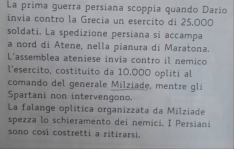 La prima guerra persiana scoppia quando Dario 
invia contro la Grecia un esercito di 25.000
soldati. La spedizione persiana si accampa 
a nord di Atene, nella pianura di Maratona. 
L’assemblea ateniese invia contro il nemico 
l’esercito, costituito da 10.000 opliti al 
comando del generale Milziade, mentre gli 
Spartani non intervengono. 
La falange oplitica organizzata da Milziade 
spezza lo schieramento dei nemici. I Persiani 
sono così costretti a ritirarsi.