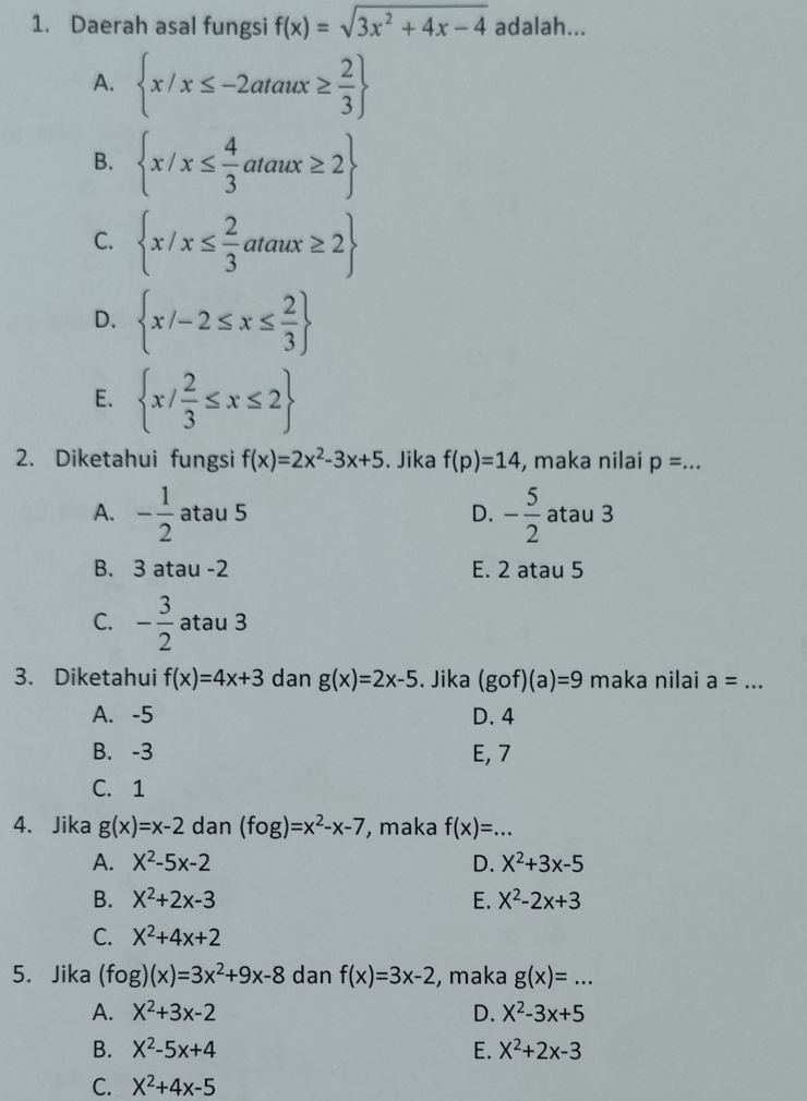 Daerah asal fungsi f(x)=sqrt(3x^2+4x-4) adalah...
A.  x/x≤ -2ataux≥  2/3 
B.  x/x≤  4/3 ataux≥ 2
C.  x/x≤  2/3 ataux≥ 2
D.  x/-2≤ x≤  2/3 
E.  x/ 2/3 ≤ x≤ 2
2. Diketahui fungsi f(x)=2x^2-3x+5. Jika f(p)=14 , maka nilai p= _
A. - 1/2  atau 5 D. - 5/2  atau 3
B. 3 atau -2 E. 2 atau 5
C. - 3/2  atau 3
3. Diketahui f(x)=4x+3 dan g(x)=2x-5. Jika (gof)(a)=9 maka nilai a= _
A. -5 D. 4
B. -3 E, 7
C. 1
4. Jika g(x)=x-2 dan (fog)=x^2-x-7 , maka f(x)=... _
A. X^2-5x-2 D. X^2+3x-5
B. X^2+2x-3 E. X^2-2x+3
C. X^2+4x+2
5. Jika (fog)(x)=3x^2+9x-8 dan f(x)=3x-2 , maka g(x)=... _
A. X^2+3x-2 D. X^2-3x+5
B. X^2-5x+4 E. X^2+2x-3
C. X^2+4x-5