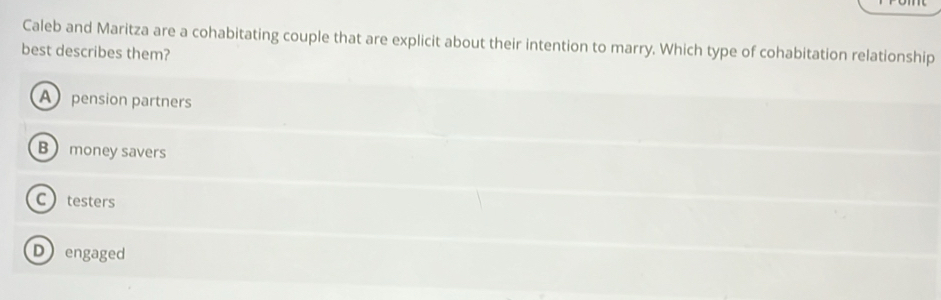 Caleb and Maritza are a cohabitating couple that are explicit about their intention to marry. Which type of cohabitation relationship
best describes them?
A pension partners
B money savers
Ctesters
Dengaged