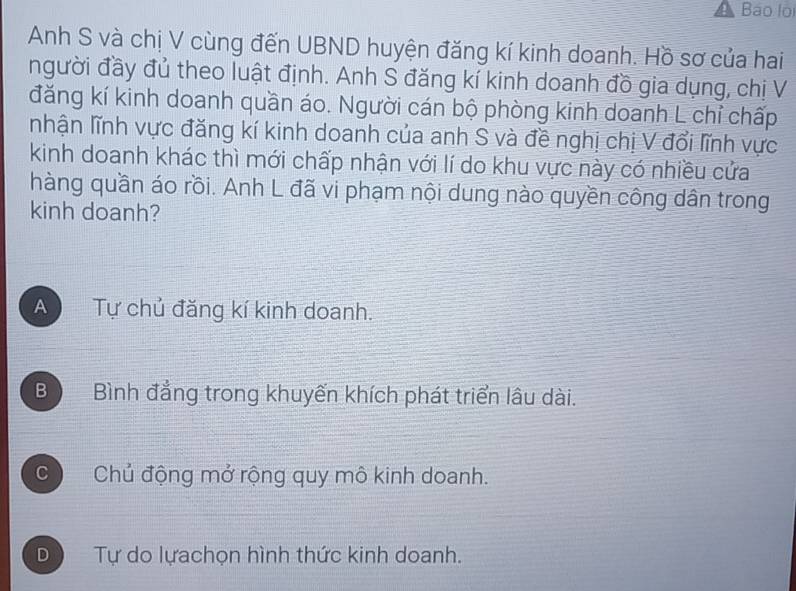 Báo lo
Anh S và chị V cùng đến UBND huyện đăng kí kinh doanh. Hồ sơ của hai
người đầy đủ theo luật định. Anh S đăng kí kinh doanh đồ gia dụng, chị V
đăng kí kinh doanh quần áo. Người cán bộ phòng kinh doanh L chỉ chấp
nhận lĩnh vực đăng kí kinh doanh của anh S và đề nghị chị V đổi lĩnh vực
kinh doanh khác thì mới chấp nhận với lí do khu vực này có nhiều cửa
hàng quần áo rồi. Anh L đã vi phạm nội dung nào quyền công dân trong
kinh doanh?
A Tự chủ đăng kí kinh doanh.
B , Bình đẳng trong khuyến khích phát triển lâu dài.
C Chủ động mở rộng quy mô kinh doanh.
D Tự do lựachọn hình thức kinh doanh.