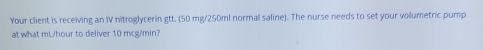 Your client is receiving an IV nitroglycerin gtt. (50 mg/250ml normal saline). The nurse needs to set your volumetric pump 
at what mL/hour to deliver 10 mcg/min?