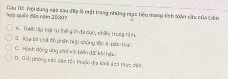 Cầu 10: Nội dung nào sau đây là một trong những mục tiêu mang tính toàn cầu của Liên
hợp quốc đến năm 2030?
A. Thiết lập trật tự thế giới đa cực, nhiều trung tâm.
B. Xóa bỏ chế độ phân biệt chủng tộc A-pác-thai.
C. Hành động ứng phó với biến đổi khí hậu.
D. Giải phóng các dân tộc thuộc địa khỏi ách thực dân.