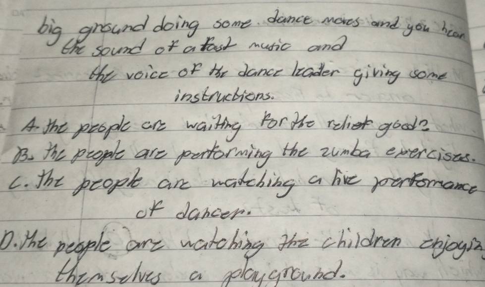 big ground doing some dance mores and you hoan
the sound of a fast music and
the voice of the dance liader giving some
instructions.
A the people are waiting For te relie good?
B. the people are pertorming the zumba exercists.
C. the people are watching a lie ponromance
of dancer.
D. Hht people are watching the children erjogi
thimselves a playground.