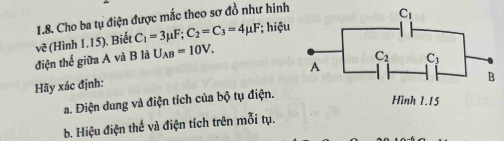 Cho ba tụ điện được mắc theo sơ đồ như hinh
vẽ (Hình 1.15). Biết C_1=3mu F;C_2=C_3=4mu F; hiệu
điện thế giữa A và B là U_AB=10V.
Hãy xác định:
a. Điện dung và điện tích của bộ tụ điện.
b. Hiệu điện thế và điện tích trên mỗi tụ.