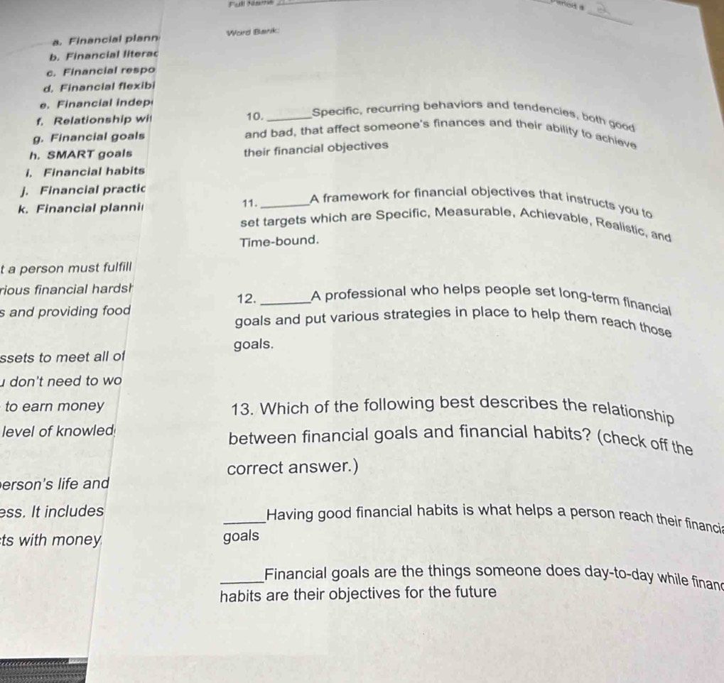 Darod s 
_ 
a. Financial plann Word Barik: 
b. Financial literac 
c. Financial respo 
d. Financial flexibi 
e. Financial indep 
f. Relationship wi 10. _Specific, recurring behaviors and tendencies, both good 
g. Financial goals 
and bad, that affect someone's finances and their ability to achieve 
h. SMART goals 
their financial objectives 
i. Financial habits 
j. Financial practic 
k. Financial planni 11._ 
A framework for financial objectives that instructs you to 
set targets which are Specific, Measurable, Achievable, Realistic, and 
Time-bound. 
t a person must fulfill 
rious financial hardsh 
12._ A professional who helps people set long-term financial 
s and providing food goals and put various strategies in place to help them reach those 
goals. 
ssets to meet all of 
don't need to wo 
to earn money 13. Which of the following best describes the relationship 
level of knowled! between financial goals and financial habits? (check off the 
correct answer.) 
erson's life and 
ess. It includes _Having good financial habits is what helps a person reach their financi 
ts with money goals 
_Financial goals are the things someone does day-to-day while finan 
habits are their objectives for the future