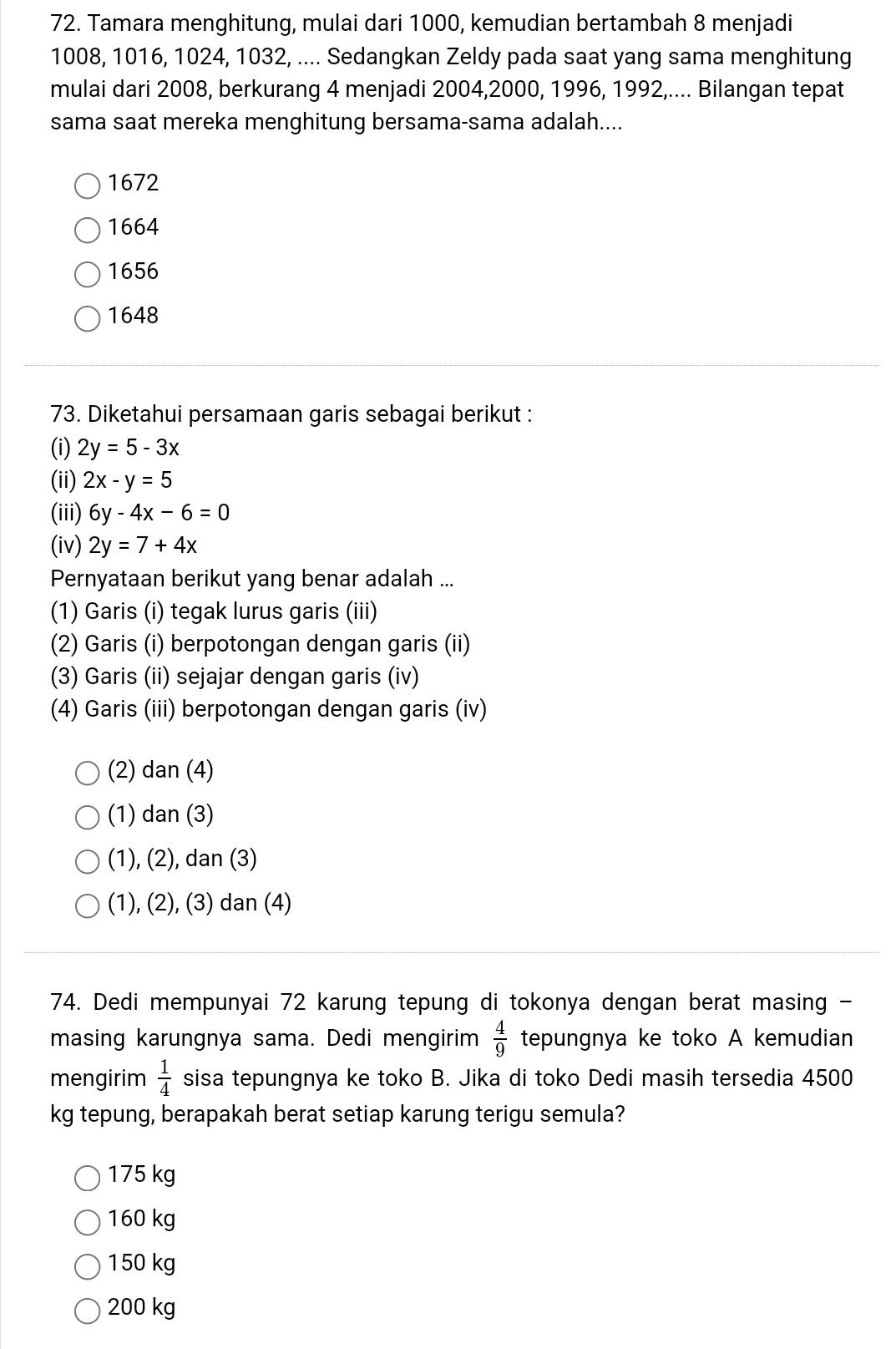 Tamara menghitung, mulai dari 1000, kemudian bertambah 8 menjadi
1008, 1016, 1024, 1032, .... Sedangkan Zeldy pada saat yang sama menghitung
mulai dari 2008, berkurang 4 menjadi 2004, 2000, 1996, 1992,.... Bilangan tepat
sama saat mereka menghitung bersama-sama adalah....
1672
1664
1656
1648
73. Diketahui persamaan garis sebagai berikut :
(i) 2y=5-3x
(ii) 2x-y=5
(iii) 6y-4x-6=0
(iv) 2y=7+4x
Pernyataan berikut yang benar adalah ...
(1) Garis (i) tegak lurus garis (iii)
(2) Garis (i) berpotongan dengan garis (ii)
(3) Garis (ii) sejajar dengan garis (iv)
(4) Garis (iii) berpotongan dengan garis (iv)
(2) dan(4)
(1) dan(3)
(1), (2), dan(3)
(1), (2), (3) dan (4)
74. Dedi mempunyai 72 karung tepung di tokonya dengan berat masing -
masing karungnya sama. Dedi mengirim  4/9  tepungnya ke toko A kemudian
mengirim  1/4  sisa tepungnya ke toko B. Jika di toko Dedi masih tersedia 4500
kg tepung, berapakah berat setiap karung terigu semula?
175 kg
160 kg
150 kg
200 kg