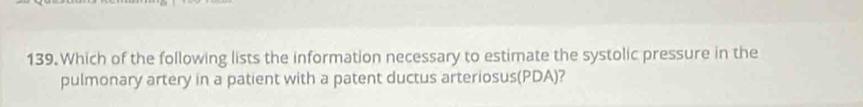 Which of the following lists the information necessary to estimate the systolic pressure in the 
pulmonary artery in a patient with a patent ductus arteriosus(PDA)?