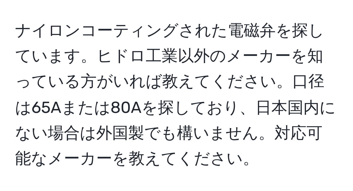 ナイロンコーティングされた電磁弁を探しています。ヒドロ工業以外のメーカーを知っている方がいれば教えてください。口径は65Aまたは80Aを探しており、日本国内にない場合は外国製でも構いません。対応可能なメーカーを教えてください。