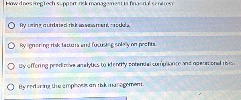 How does RegTech support risk management in financial services?
By using outdated risk assessment models.
By ignoring risk factors and focusing solely on profits.
By offering predictive analytics to identify potential compliance and operational risks.
By reducing the emphasis on risk management.