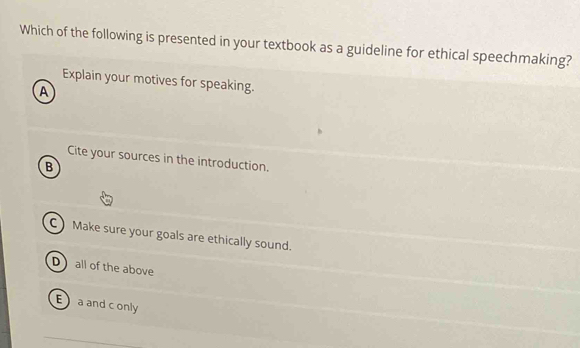 Which of the following is presented in your textbook as a guideline for ethical speechmaking?
Explain your motives for speaking.
A
Cite your sources in the introduction.
B
C Make sure your goals are ethically sound.
D all of the above
E a and c only