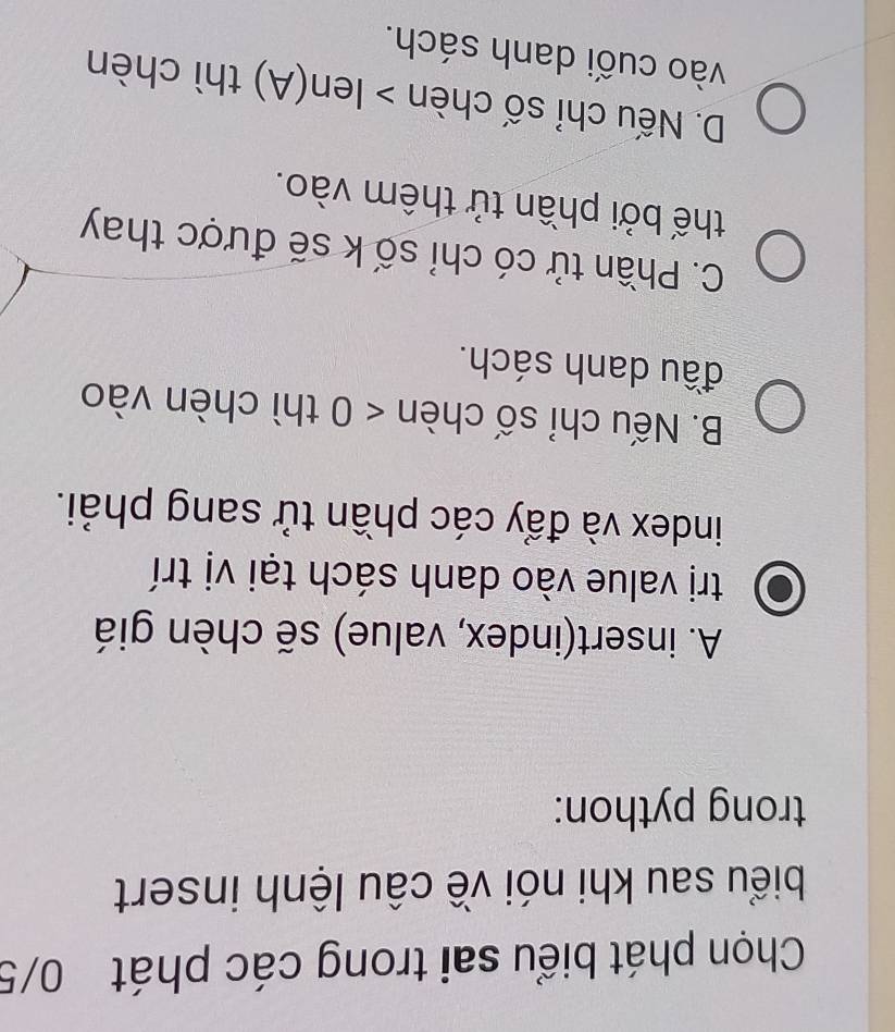 Chọn phát biểu sai trong các phát 0/5
biểu sau khi nói về câu lệnh insert
trong python:
A. insert(index, value) sẽ chèn giá
trị value vào danh sách tại vị trí
index và đẩy các phần tử sang phải.
B. Nếu chỉ số chèn <0</tex> thì chèn vào
đầu danh sách.
C. Phần tử có chỉ số k sẽ được thay
thế bởi phần tử thêm vào.
D. Nếu chỉ số chèn > Ien(A) thì chèn
vào cuối danh sách.