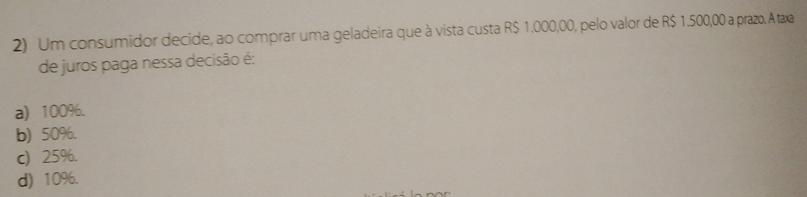 Um consumidor decide, ao comprar uma geladeira que à vista custa R$ 1.000,00, pelo valor de R$ 1.500,00 a prazo. A taxa
de juros paga nessa decisão é:
a) 100%.
b) 50%.
c) 25%.
d) 10%.