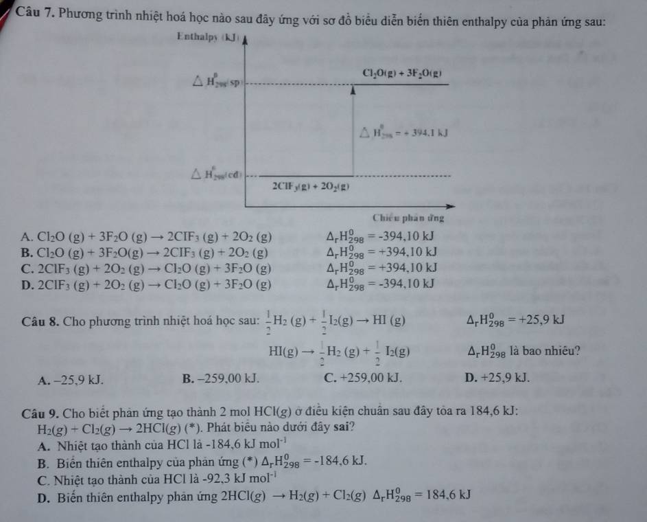 Phương trình nhiệt hoá học nào sau đây ứng với sơ đồ biểu diễn biến thiên enthalpy của phản ứng sau:
Enthalpy(kJ)
△ H_20_0^0sp
Cl_2O(g)+3F_2O(g)
△ H_(201)^8=+394.1kJ
△ H_(200)^6red
2CIF_3(g)+2O_2(g)
Chiếu phân ứng
A. Cl_2O(g)+3F_2O(g)to 2CIF_3(g)+2O_2(g) △ _rH_(298)^0=-394,10kJ
B. Cl_2O(g)+3F_2O(g)to 2CIF_3(g)+2O_2(g) △ _rH_(298)^0=+394,10kJ
C. 2ClF_3(g)+2O_2(g)to Cl_2O(g)+3F_2O(g) △ _rH_(298)^0=+394,10kJ
D. 2CIF_3(g)+2O_2(g)to CI_2O(g)+3F_2O(g) △ _rH_(298)^0=-394,10kJ
Câu 8. Cho phương trình nhiệt hoá học sau:  1/2 H_2(g)+ 1/2 I_2(g)to HI(g) △ _rH_(298)^0=+25,9kJ
HI(g)to  1/2 H_2(g)+ 1/2 I_2(g) △ _r .H_(298)^0 là bao nhiêu?
A. -25,9 kJ. B. -259,00 kJ. C. +259,00 kJ. D. +25,9 kJ.
Câu 9. Cho biết phản ứng tạo thành 2 mol HCI(g) ở điều kiện chuân sau đây tỏa ra 184,6 kJ:
H_2(g)+Cl_2(g)to 2HCl(g)(*). Phát biểu nào dưới đây sai?
A. Nhiệt tạo thành của HCl là -184,6kJmol^(-1)
B. Biển thiên enthalpy của phản ứng (*) △ _rH_(298)^0=-184,6kJ.
C. Nhiệt tạo thành của HCl là -92,3kJmol^(-1)
D. Biến thiên enthalpy phản ứng 2HCl(g)to H_2(g)+Cl_2(g)△ _rH_(298)^0=184,6kJ