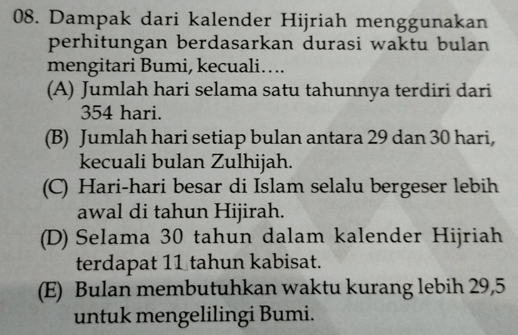 Dampak dari kalender Hijriah menggunakan
perhitungan berdasarkan durasi waktu bulan 
mengitari Bumi, kecuali…...
(A) Jumlah hari selama satu tahunnya terdiri dari
354 hari.
(B) Jumlah hari setiap bulan antara 29 dan 30 hari,
kecuali bulan Zulhijah.
(C) Hari-hari besar di Islam selalu bergeser lebih
awal di tahun Hijirah.
(D) Selama 30 tahun dalam kalender Hijriah
terdapat 11 tahun kabisat.
(E) Bulan membutuhkan waktu kurang lebih 29, 5
untuk mengelilingi Bumi.