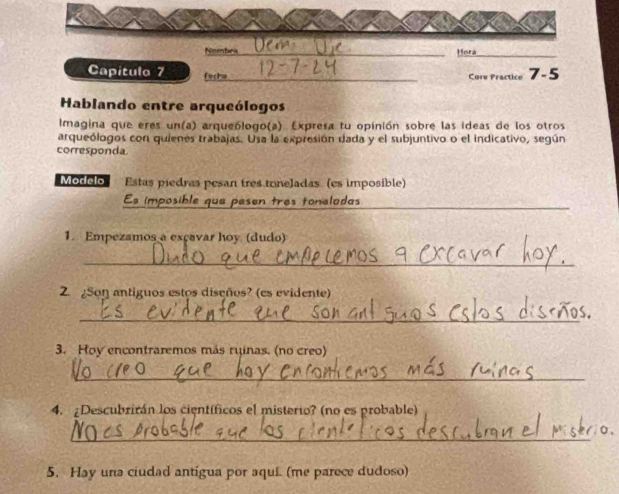 Nembra _Hora 
Capitulo 7 fecha _Core Practice 7-5 
Hablando entre arqueólogos 
Imagina que eres un(a) arqueólogo(a). Expresa tu opinión sobre las ideas de los otros 
arqueólogos con quienes trabajas. Usa la expresión dada y el subjuntivo o el indicativo, según 
corresponda 
Modelo Estas piedras pesan tres toneladas (es imposible) 
Es imposible que pesen tres toneladas_ 
1. Empezamos a exçavar hoy (dudo) 
_ 
2. ¿Son antiguos estos diseños? (es evidente) 
_ 
3. Hoy encontraremos más ruinas. (no creo) 
_ 
4. ¿Descubrirán los científicos el misterio? (no es probable) 
_ 
5. Hay una ciudad antigua por aqui. (me parece dudoso)