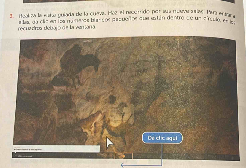 Realiza la visita guiada de la cueva. Haz el recorrido por sus nueve salas. Para entrar a 
ellas, da clic en los números blancos pequeños que están dentro de un círculo, en los 
recuadros debajo de la ventana.