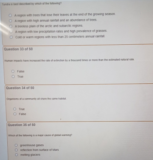 Tundra is best described by which of the following?
A region with trees that lose their leaves at the end of the growing season.
A region with high annual rainfall and an abundance of trees.
A treeless plain of the arctic and subarctic regions.
A region with low precipitation rates and high prevalence of grasses.
Cold or warm regions with less than 25 centimeters annual rainfall.
Question 33 of 50
Human impacts have increased the rate of extinction by a thousand times or more than the estimated natural rate.
False
True
Question 34 of 50
Organisms of a community all share the same habitat.
True
False
Question 35 of 50
Which of the following is a major cause of global warming?
greenhouse gases
reflection from surface of Mars
melting glaciers