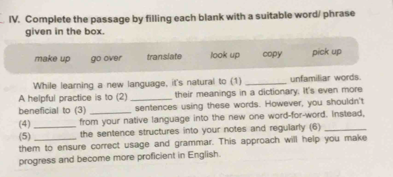 Complete the passage by filling each blank with a suitable word/ phrase
given in the box.
make up go over translate look up copy pick up
While learning a new language, it's natural to (1) _unfamiliar words.
A helpful practice is to (2) _their meanings in a dictionary. It's even more
beneficial to (3) sentences using these words. However, you shouldn't
(4)_ from your native language into the new one word-for-word. Instead,
(5) the sentence structures into your notes and regularly (6)
them to ensure correct usage and grammar. This approach will help you make
progress and become more proficient in English.